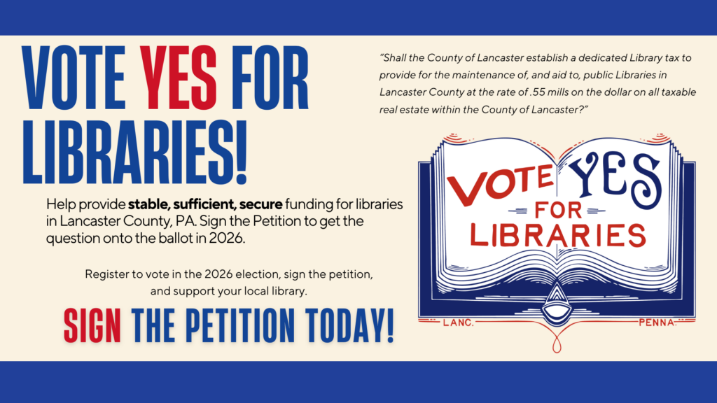 Vote Yes for Libraries! Sign the Petition today to help get the question on the Ballot. “Shall the County of Lancaster establish a dedicated Library tax to provide for the maintenance of, and aid to, public Libraries in Lancaster County at the rate of .55 mills on the dollar on all taxable real estate within the County of Lancaster?”